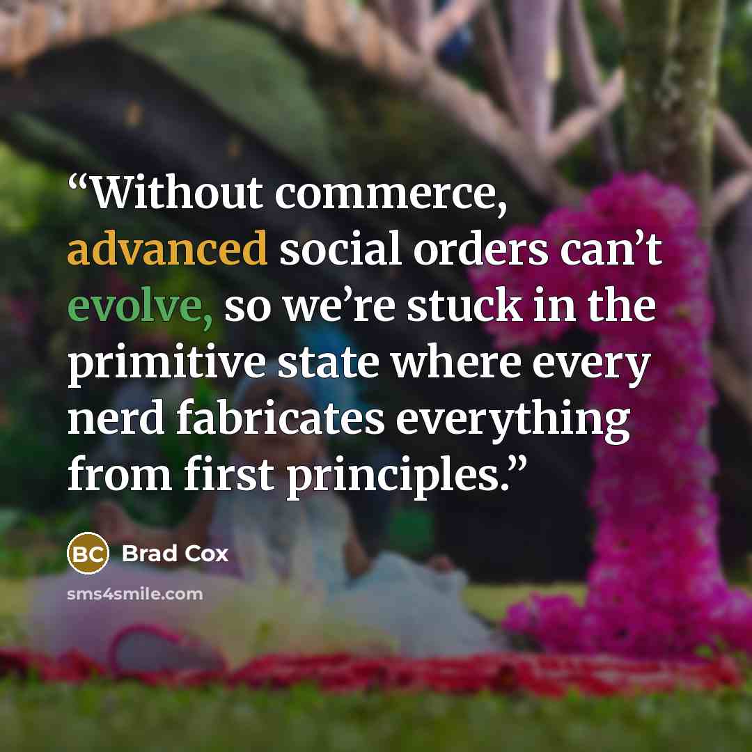 “Without commerce, advanced social orders can’t evolve, so we’re stuck in the primitive state where every nerd fabricates everything from first principles.” quote by Brad Cox