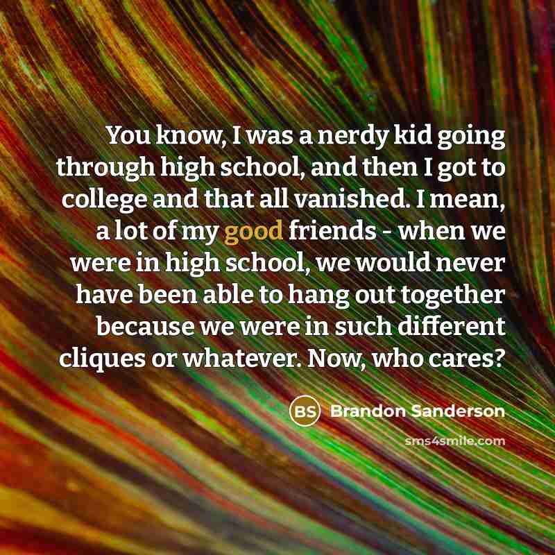 “You know, I was a nerdy kid going through high school, and then I got to college and that all vanished. I mean, a lot of my good friends - when we were in high school, we would never have been able to hang out together because we were in such different cliques or whatever. Now, who cares?” quote by Brandon Sanderson