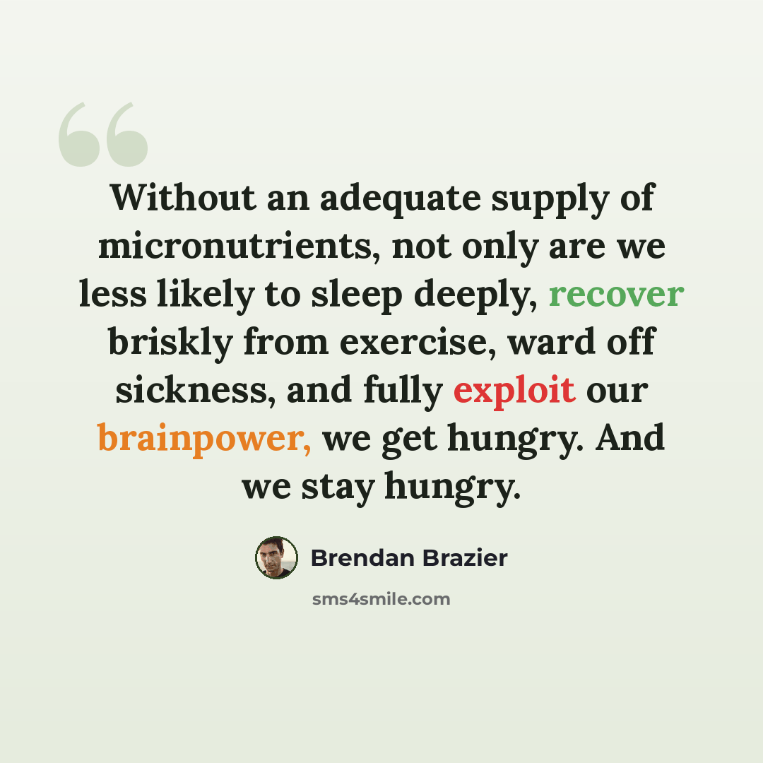 “Without an adequate supply of micronutrients, not only are we less likely to sleep deeply, recover briskly from exercise, ward off sickness, and fully exploit our brainpower, we get hungry. And we stay hungry.” quote by Brendan Brazier