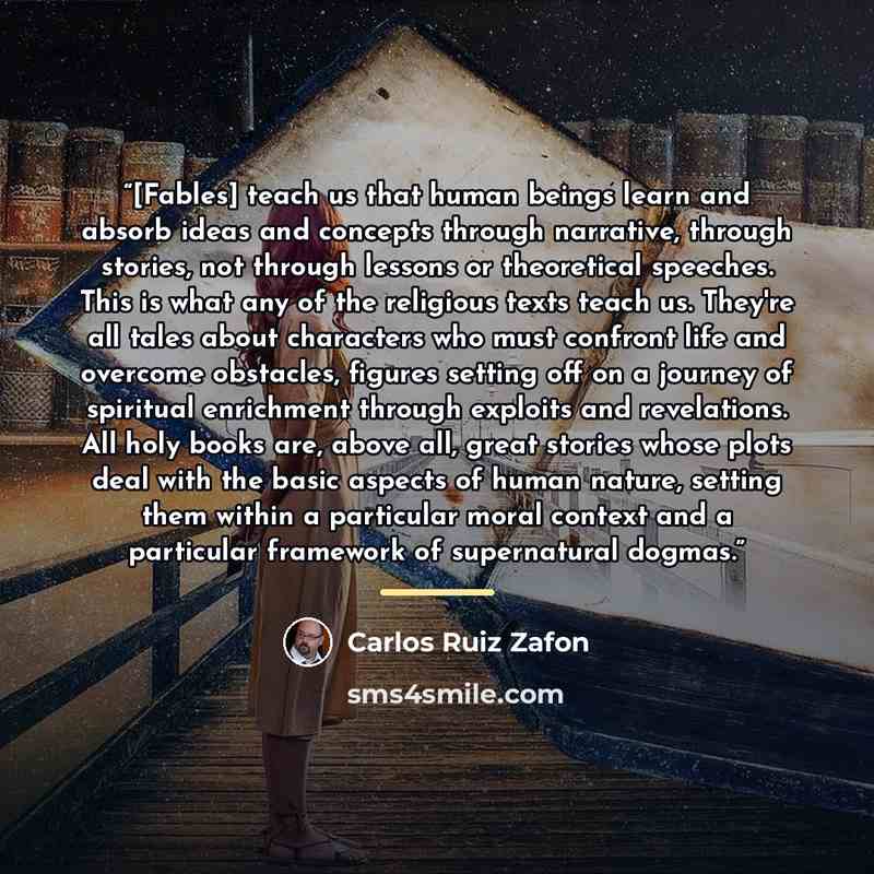 “[Fables] teach us that human beings learn and absorb ideas and concepts through narrative, through stories, not through lessons or theoretical speeches. This is what any of the religious texts teach us. They're all tales about characters who must confront life and overcome obstacles, figures…” quote by Carlos Ruiz Zafón