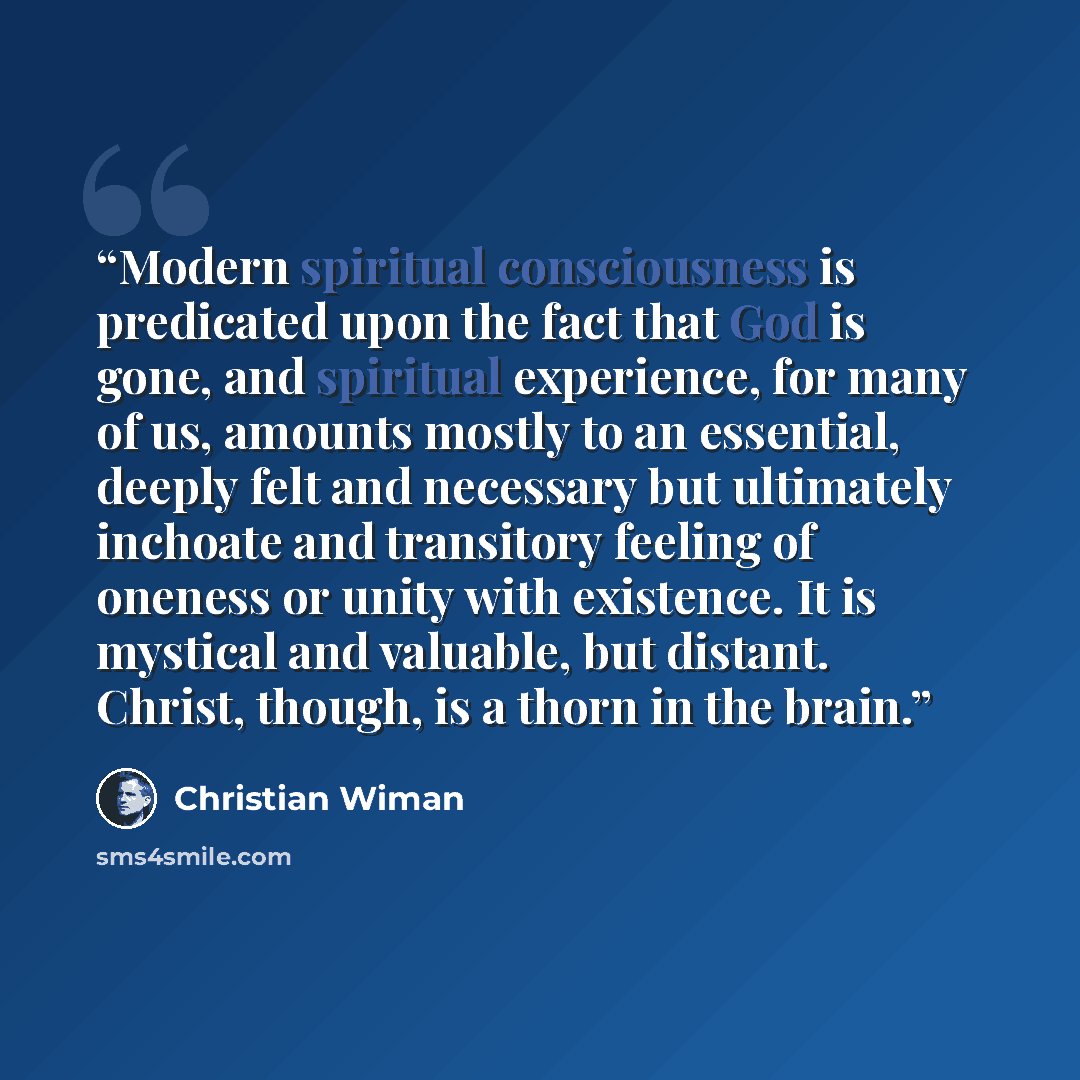 “Modern spiritual consciousness is predicated upon the fact that God is gone, and spiritual experience, for many of us, amounts mostly to an essential, deeply felt and necessary but ultimately inchoate and transitory feeling of oneness or unity with existence. It is mystical and valuable, but…” quote by Christian Wiman
