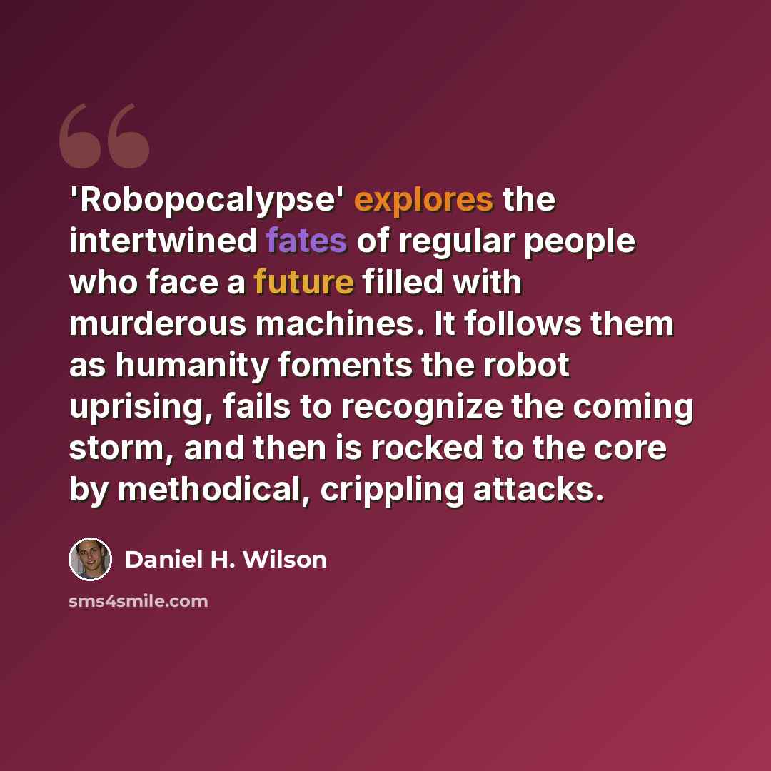 “'Robopocalypse' explores the intertwined fates of regular people who face a future filled with murderous machines. It follows them as humanity foments the robot uprising, fails to recognize the coming storm, and then is rocked to the core by methodical, crippling attacks.” quote by Daniel H. Wilson