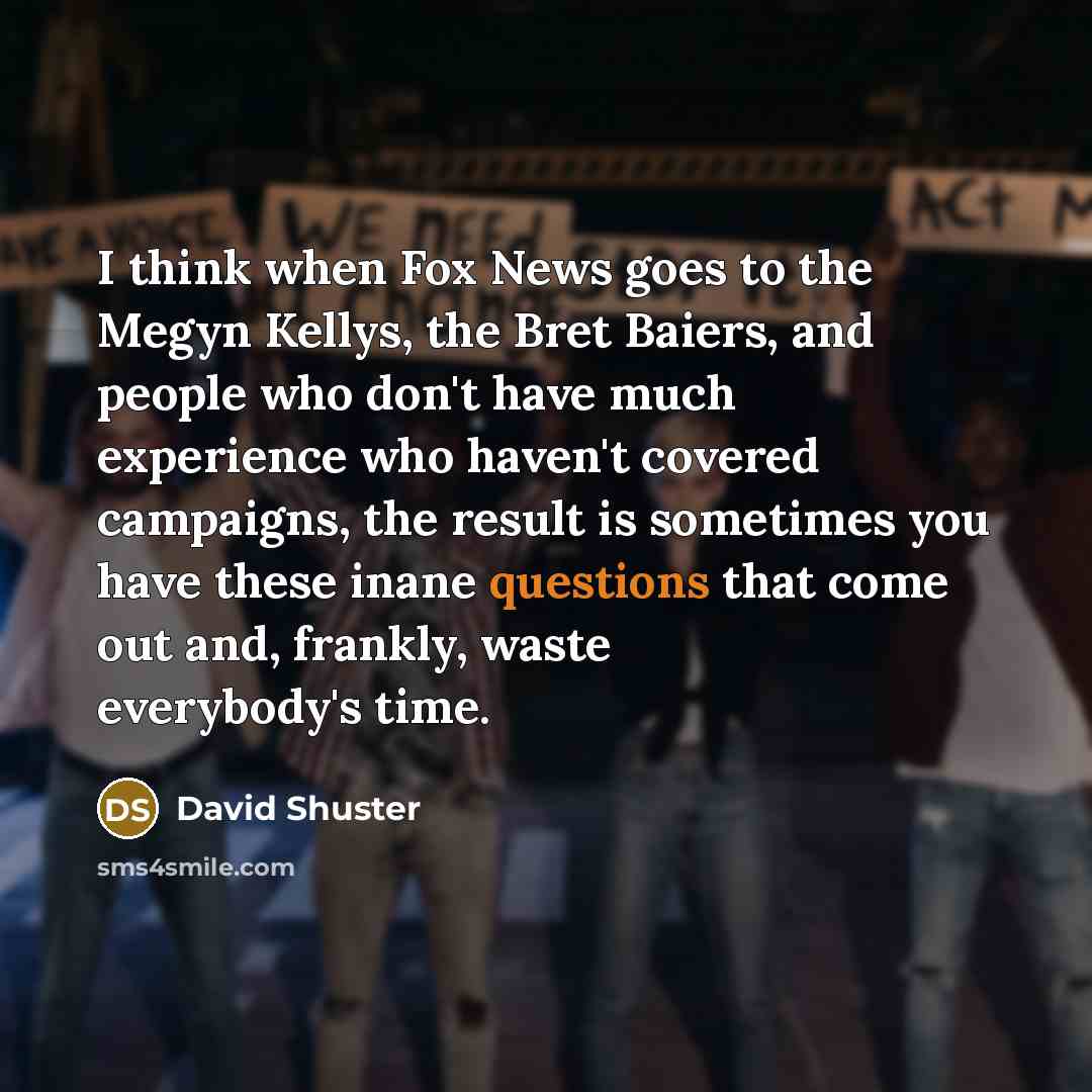“I think when Fox News goes to the Megyn Kellys, the Bret Baiers, and people who don't have much experience who haven't covered campaigns, the result is sometimes you have these inane questions that come out and, frankly, waste everybody's time.” quote by David Shuster