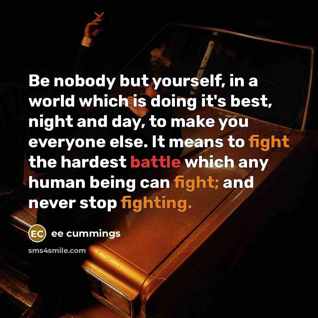 “Be nobody but yourself, in a world which is doing it's best, night and day, to make you everyone else. It means to fight the hardest battle which any human being can fight; and never stop fighting.” quote by EE Cummings