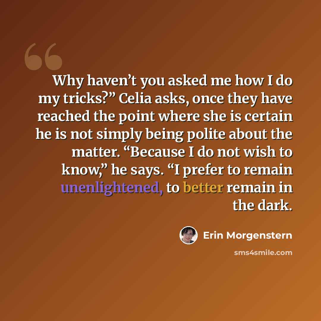 “Why haven’t you asked me how I do my tricks?” Celia asks, once they have reached the point where she is certain he is not simply being polite about the matter. “Because I do not wish to know,” he says. “I prefer to remain unenlightened, to better remain in the dark.” quote by Erin Morgenstern