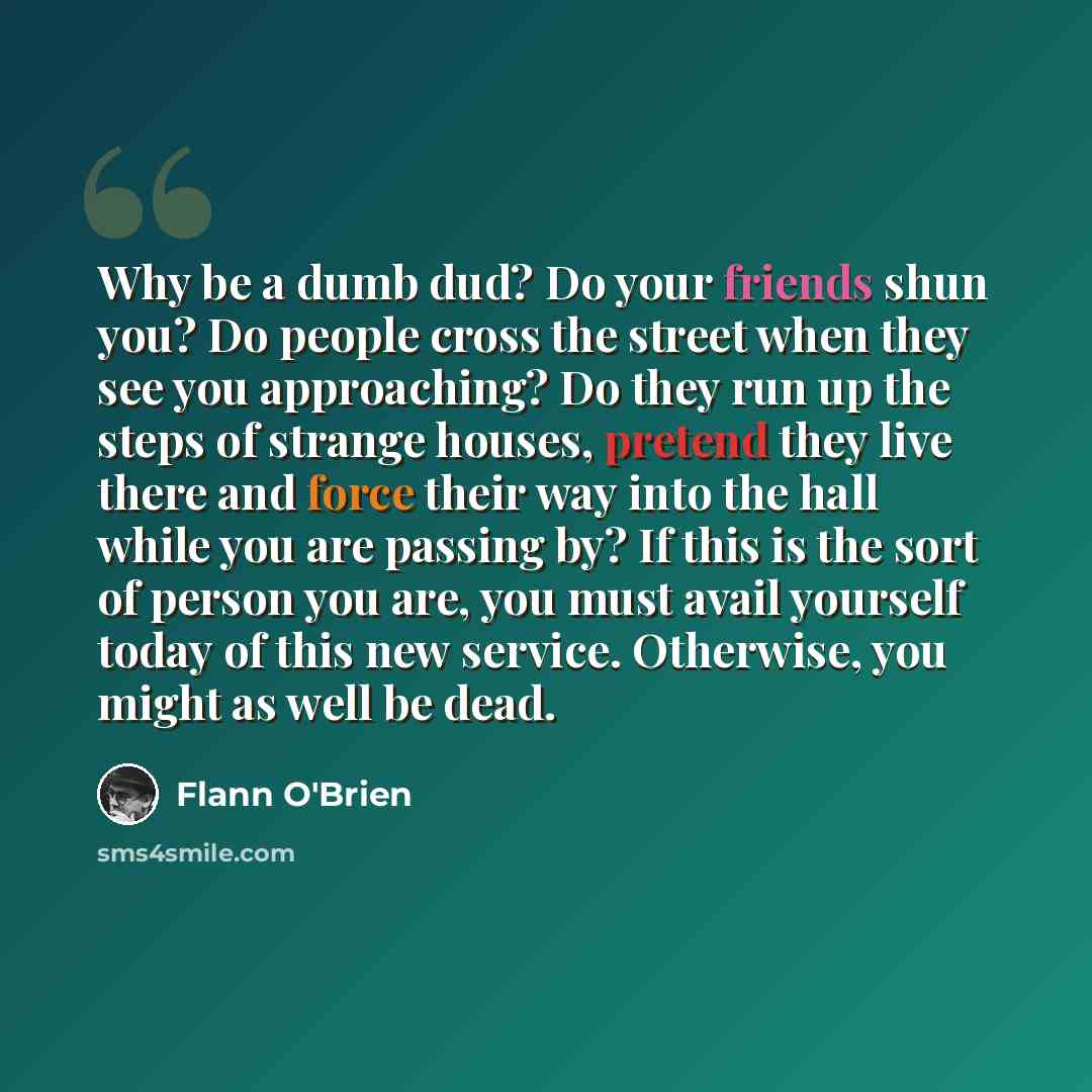 “Why be a dumb dud? Do your friends shun you? Do people cross the street when they see you approaching? Do they run up the steps of strange houses, pretend they live there and force their way into the hall while you are passing by? If this is the sort of person you are, you must avail yourself…” quote by Flann O'Brien
