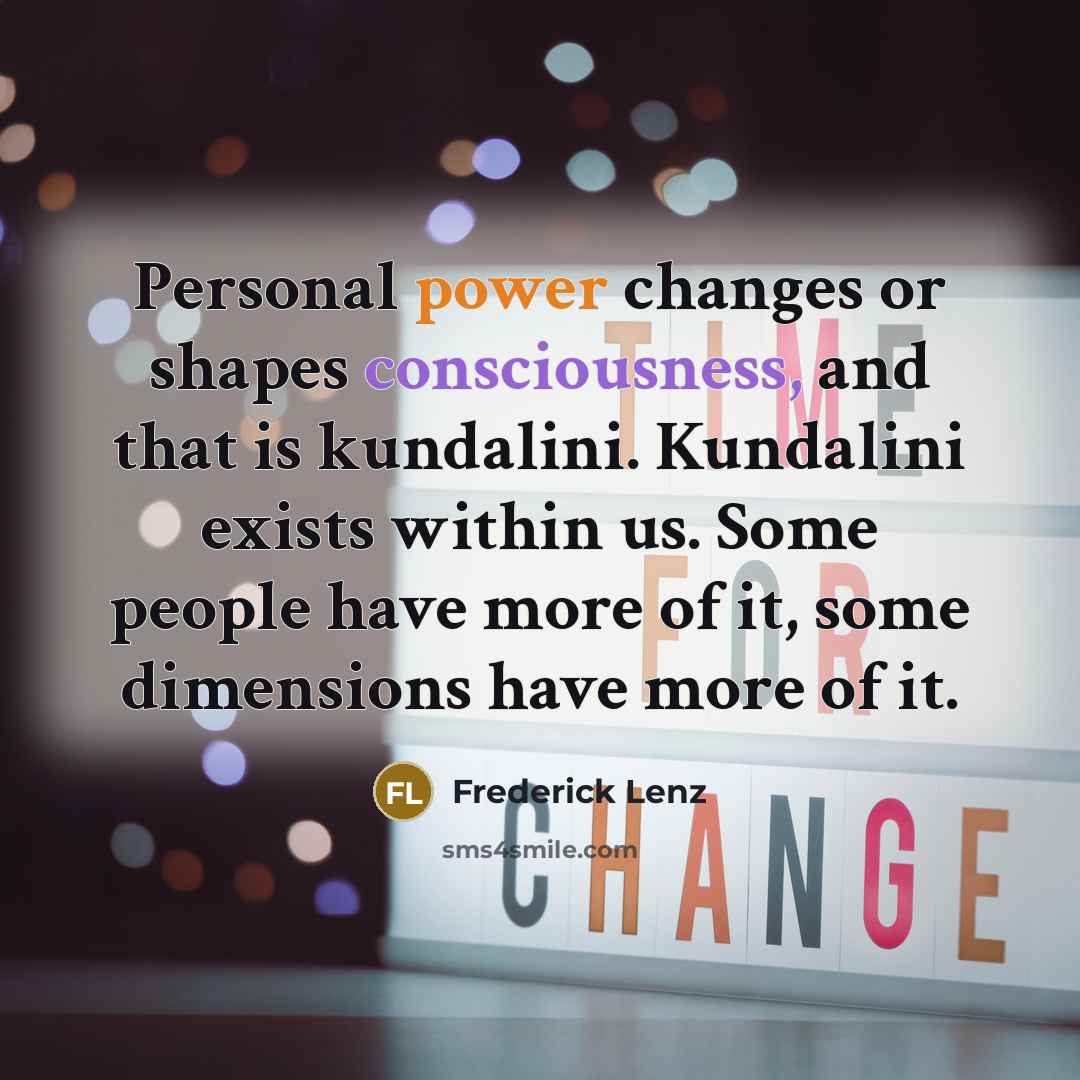“Personal power changes or shapes consciousness, and that is kundalini. Kundalini exists within us. Some people have more of it, some dimensions have more of it.” quote by Frederick Lenz