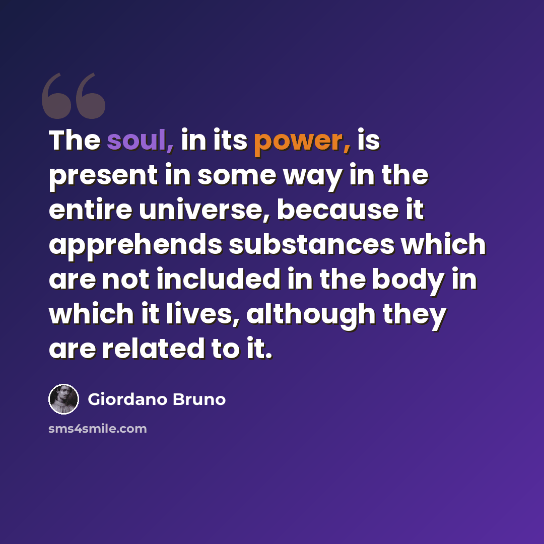 “The soul, in its power, is present in some way in the entire universe, because it apprehends substances which are not included in the body in which it lives, although they are related to it.” quote by Giordano Bruno