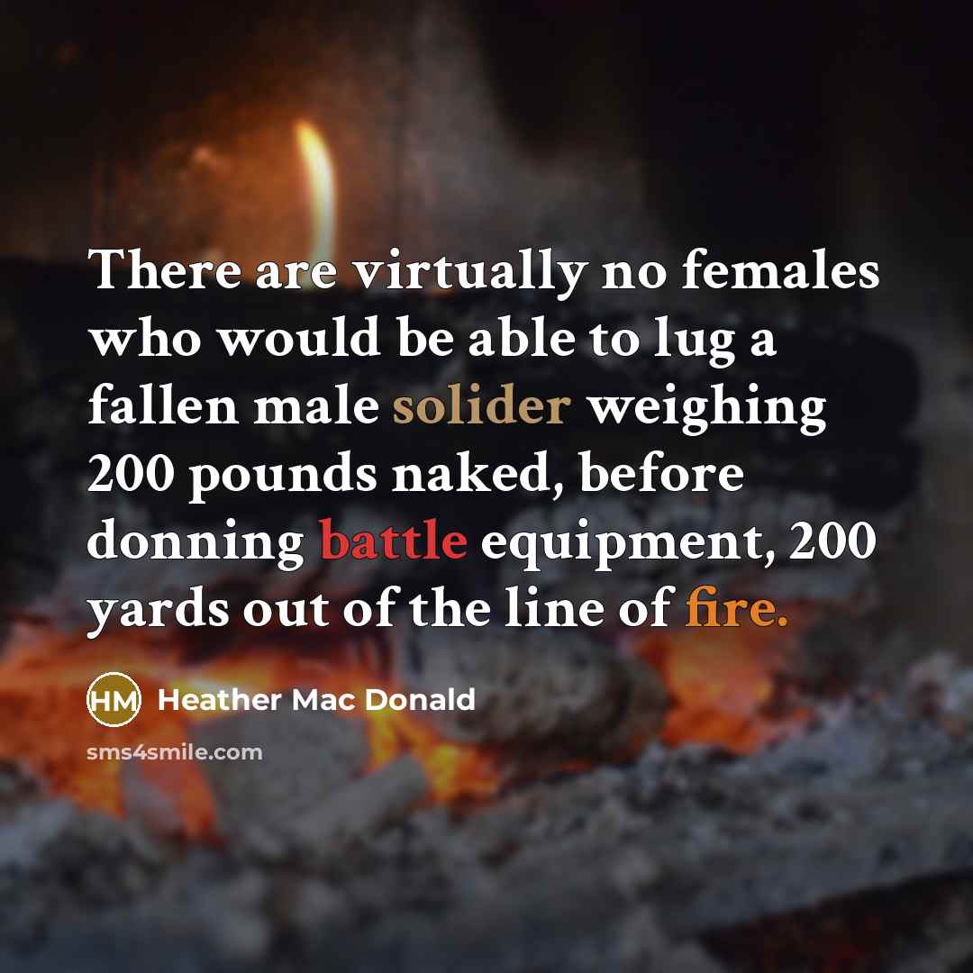 “There are virtually no females who would be able to lug a fallen male solider weighing 200 pounds naked, before donning battle equipment, 200 yards out of the line of fire.” quote by Heather Mac Donald