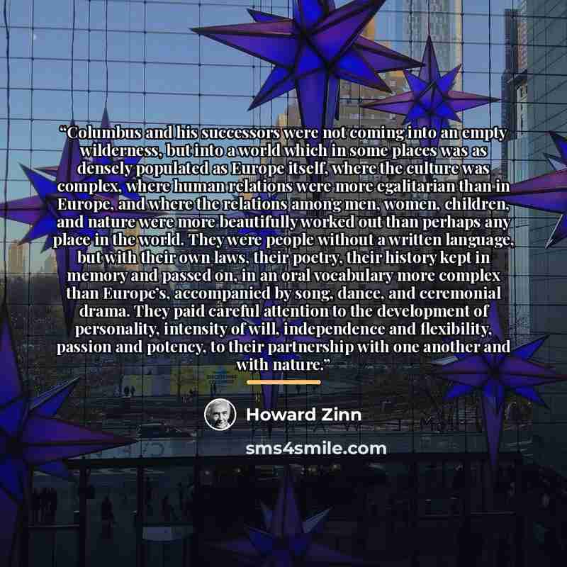 “Columbus and his successors were not coming into an empty wilderness, but into a world which in some places was as densely populated as Europe itself, where the culture was complex, where human relations were more egalitarian than in Europe, and where the relations among men, women, children, and…” quote by Howard Zinn