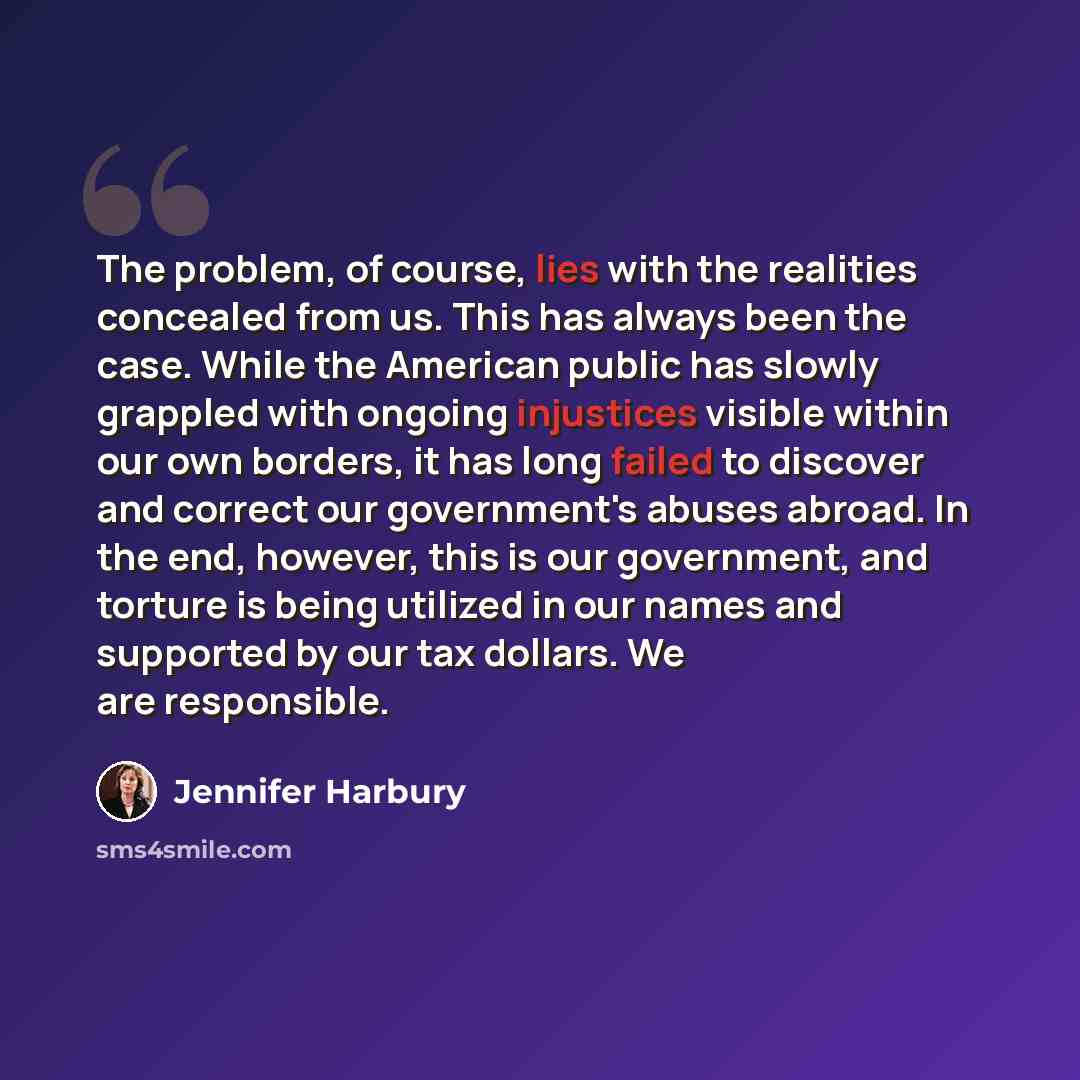 “The problem, of course, lies with the realities concealed from us. This has always been the case. While the American public has slowly grappled with ongoing injustices visible within our own borders, it has long failed to discover and correct our government's abuses abroad. In the end, however…” quote by Jennifer Harbury