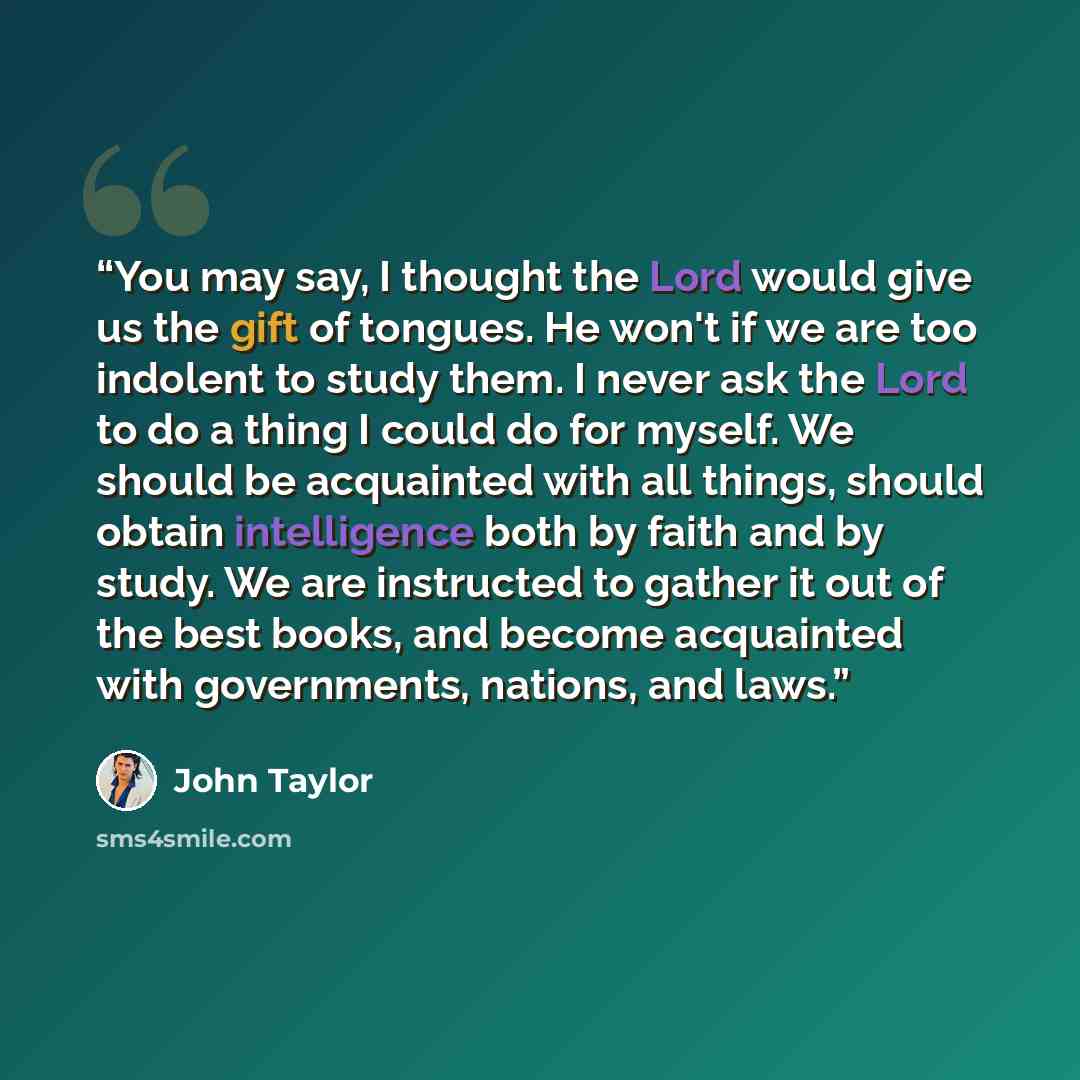 “You may say, I thought the Lord would give us the gift of tongues. He won't if we are too indolent to study them. I never ask the Lord to do a thing I could do for myself. We should be acquainted with all things, should obtain intelligence both by faith and by study. We are instructed to gather it…” quote by John Taylor