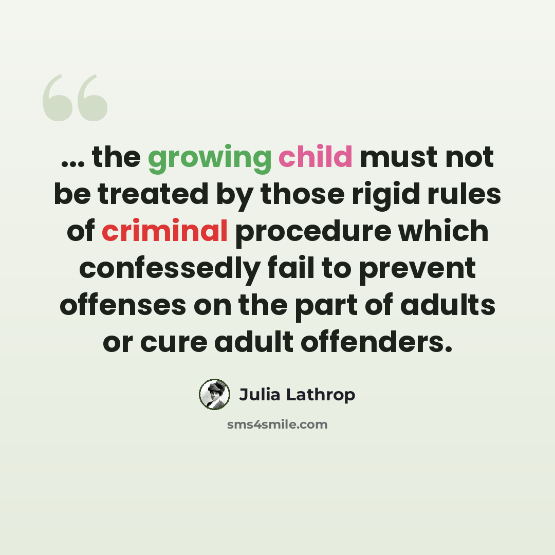 “... the growing child must not be treated by those rigid rules of criminal procedure which confessedly fail to prevent offenses on the part of adults or cure adult offenders.” quote by Julia Lathrop