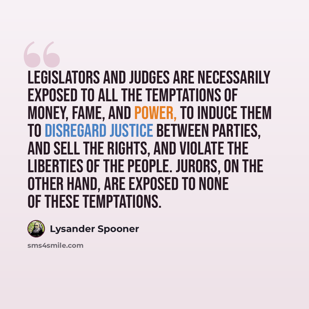 “Legislators and judges are necessarily exposed to all the temptations of money, fame, and power, to induce them to disregard justice between parties, and sell the rights, and violate the liberties of the people. Jurors, on the other hand, are exposed to none of these temptations.” quote by Lysander Spooner