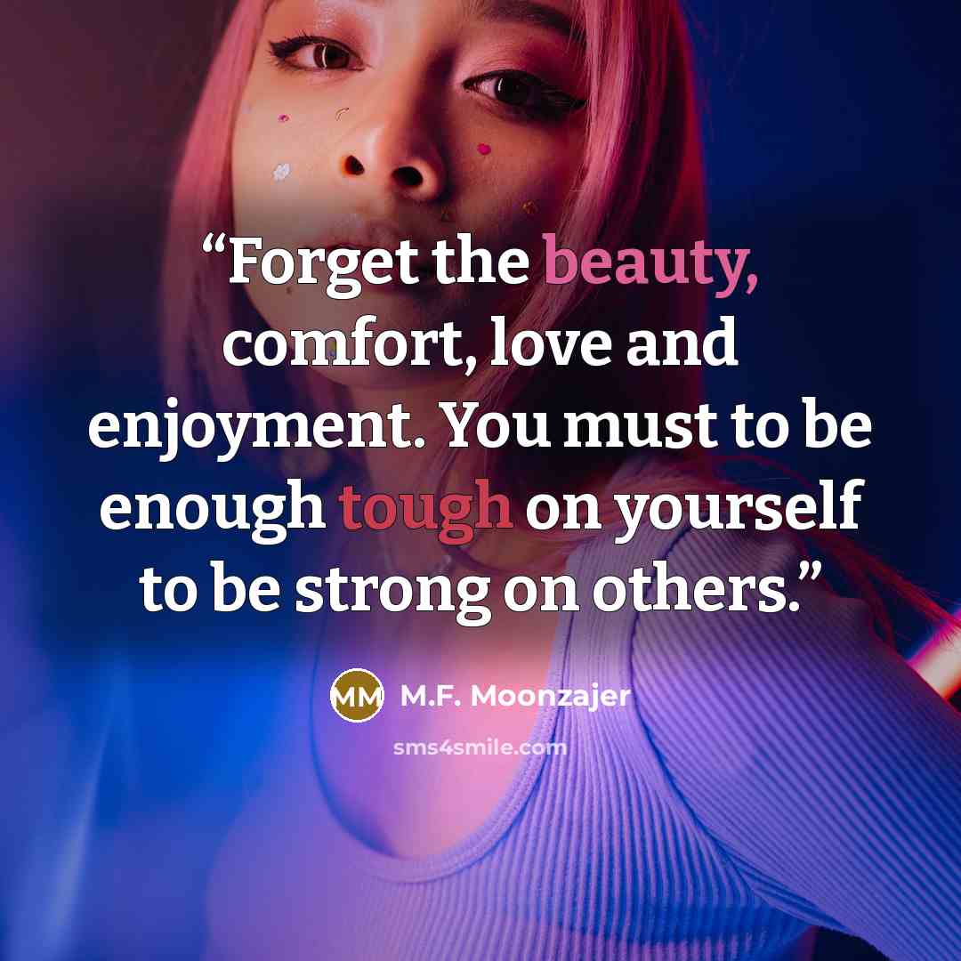 “Forget the beauty, comfort, love and enjoyment. You must to be enough tough on yourself to be strong on others.” quote by M.F. Moonzajer