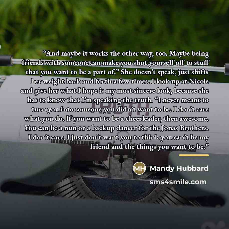 “And maybe it works the other way, too. Maybe being friends with someone can make you shut yourself off to stuff that you want to be a part of.” She doesn’t speak, just shifts her weight back and forth a few times. I look up at Nicole and give her what I hope is my most sincere look, because she…” quote by Mandy Hubbard