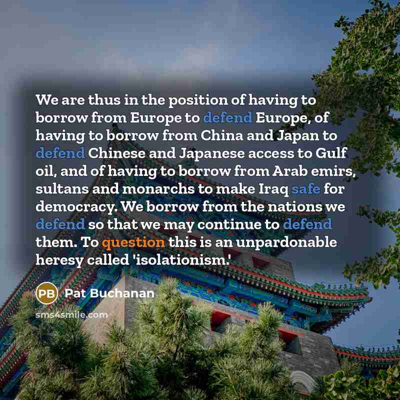 “We are thus in the position of having to borrow from Europe to defend Europe, of having to borrow from China and Japan to defend Chinese and Japanese access to Gulf oil, and of having to borrow from Arab emirs, sultans and monarchs to make Iraq safe for democracy. We borrow from the nations we…” quote by Pat Buchanan