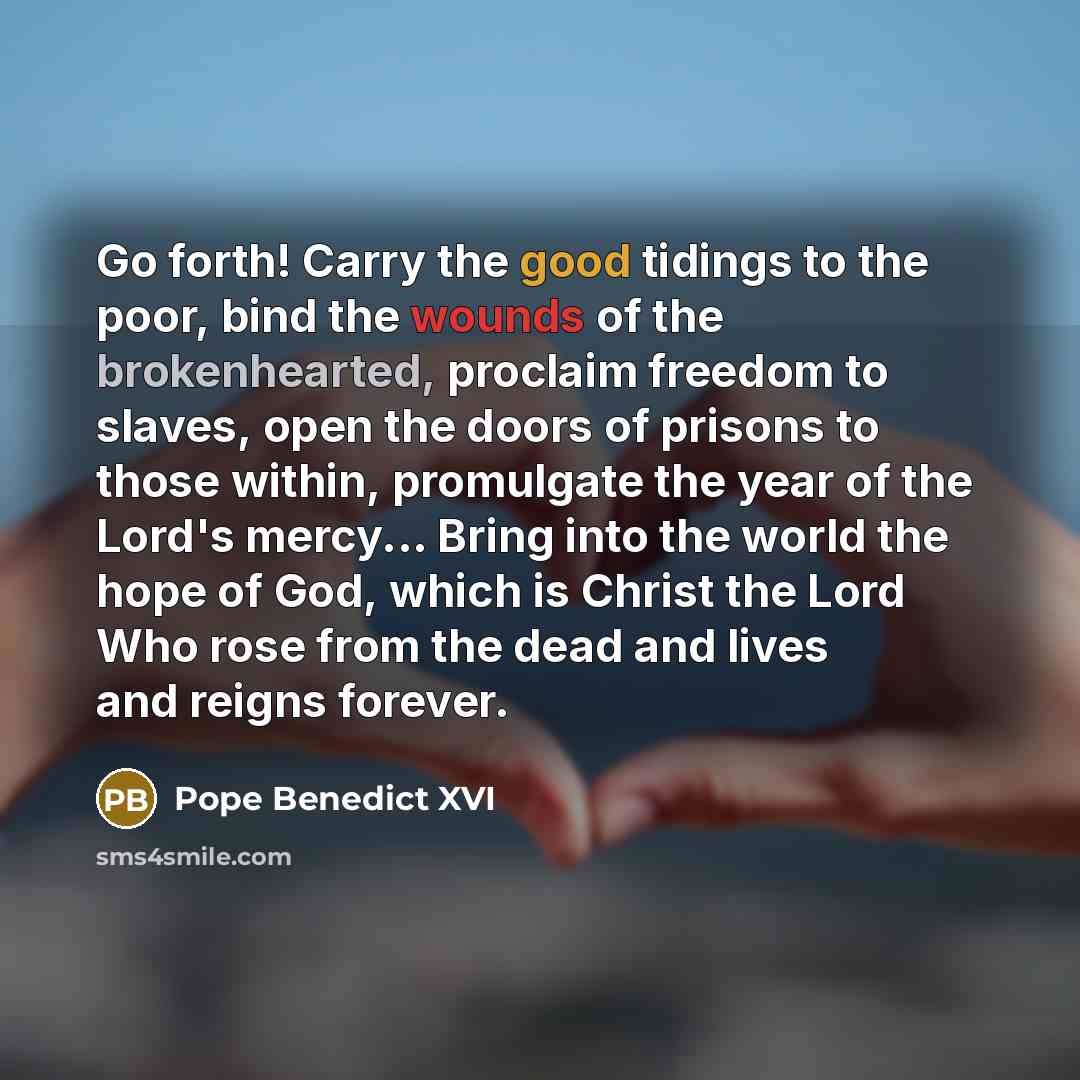 “Go forth! Carry the good tidings to the poor, bind the wounds of the brokenhearted, proclaim freedom to slaves, open the doors of prisons to those within, promulgate the year of the Lord's mercy... Bring into the world the hope of God, which is Christ the Lord Who rose from the dead and lives and…” quote by Pope Benedict XVI