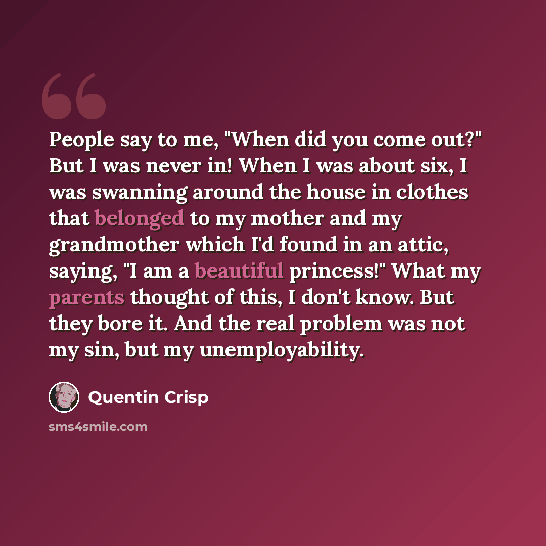 “People say to me, "When did you come out?" But I was never in! When I was about six, I was swanning around the house in clothes that belonged to my mother and my grandmother which I'd found in an attic, saying, "I am a beautiful princess!" What my parents thought of this, I don't know. But they…” quote by Quentin Crisp