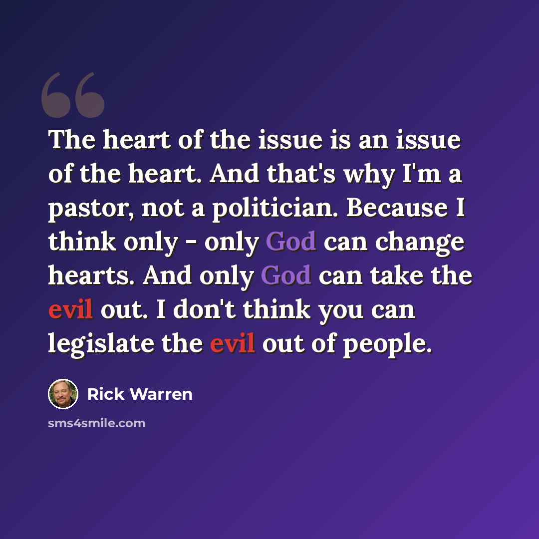 “The heart of the issue is an issue of the heart. And that's why I'm a pastor, not a politician. Because I think only - only God can change hearts. And only God can take the evil out. I don't think you can legislate the evil out of people.” quote by Rick Warren