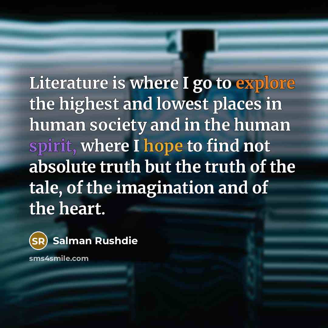 “Literature is where I go to explore the highest and lowest places in human society and in the human spirit, where I hope to find not absolute truth but the truth of the tale, of the imagination and of the heart.” quote by Salman Rushdie