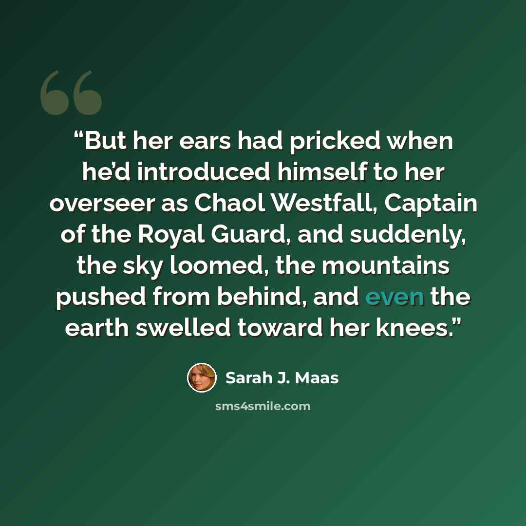 “But her ears had pricked when he’d introduced himself to her overseer as Chaol Westfall, Captain of the Royal Guard, and suddenly, the sky loomed, the mountains pushed from behind, and even the earth swelled toward her knees.” quote by Sarah J. Maas