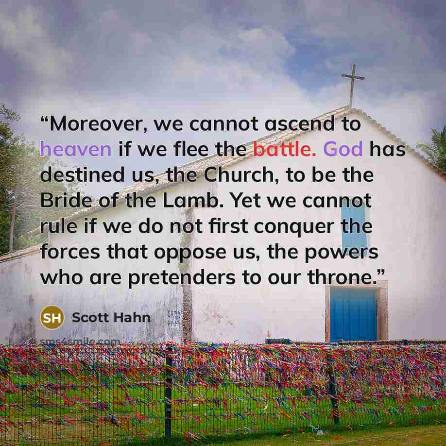 “Moreover, we cannot ascend to heaven if we flee the battle. God has destined us, the Church, to be the Bride of the Lamb. Yet we cannot rule if we do not first conquer the forces that oppose us, the powers who are pretenders to our throne.” quote by Scott Hahn