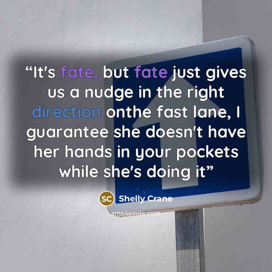 “It's fate, but fate just gives us a nudge in the right direction onthe fast lane, I guarantee she doesn't have her hands in your pockets while she's doing it” quote by Shelly Crane