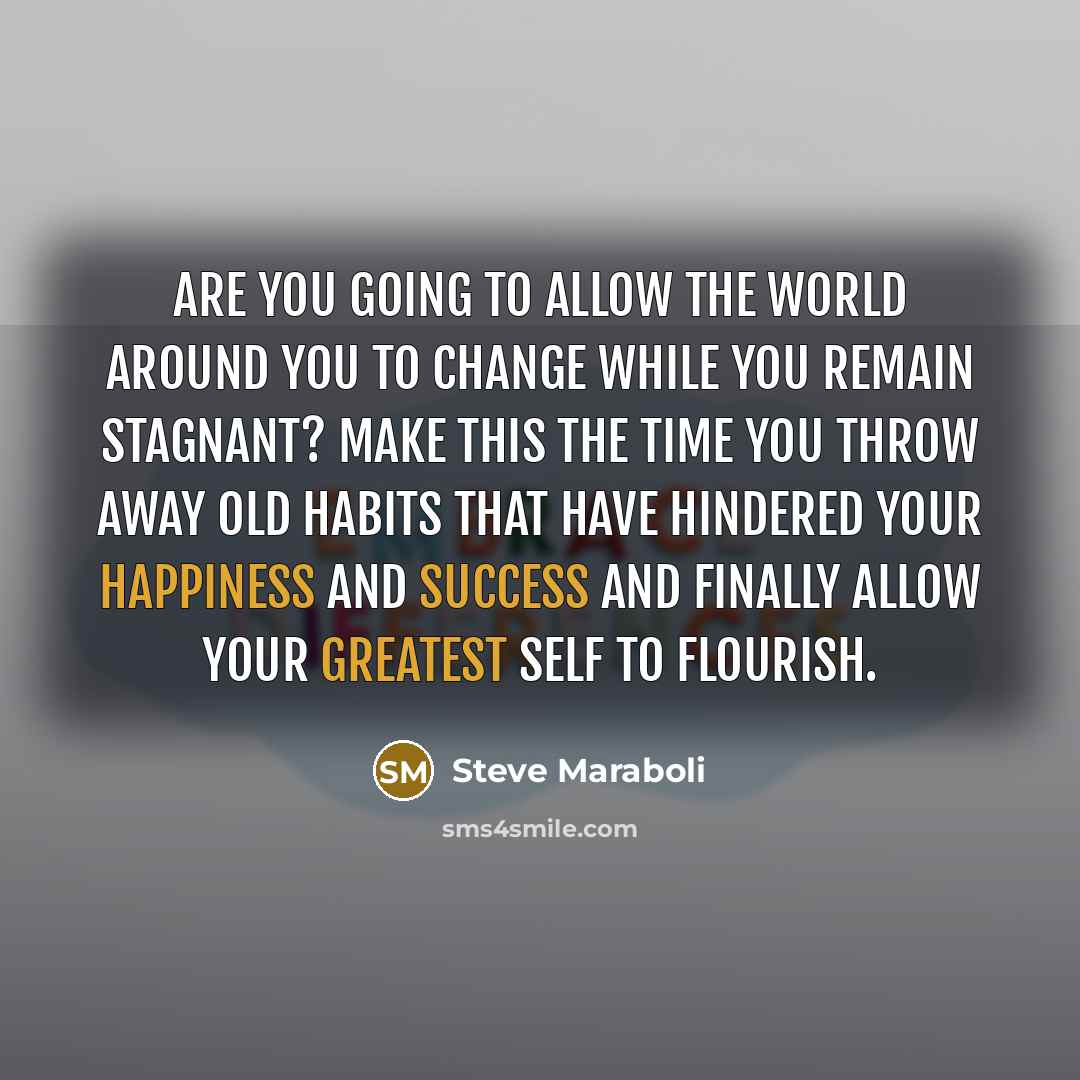 “Are you going to allow the world around you to change while you remain stagnant? Make this the time you throw away old habits that have hindered your happiness and success and finally allow your greatest self to flourish.” quote by Steve Maraboli