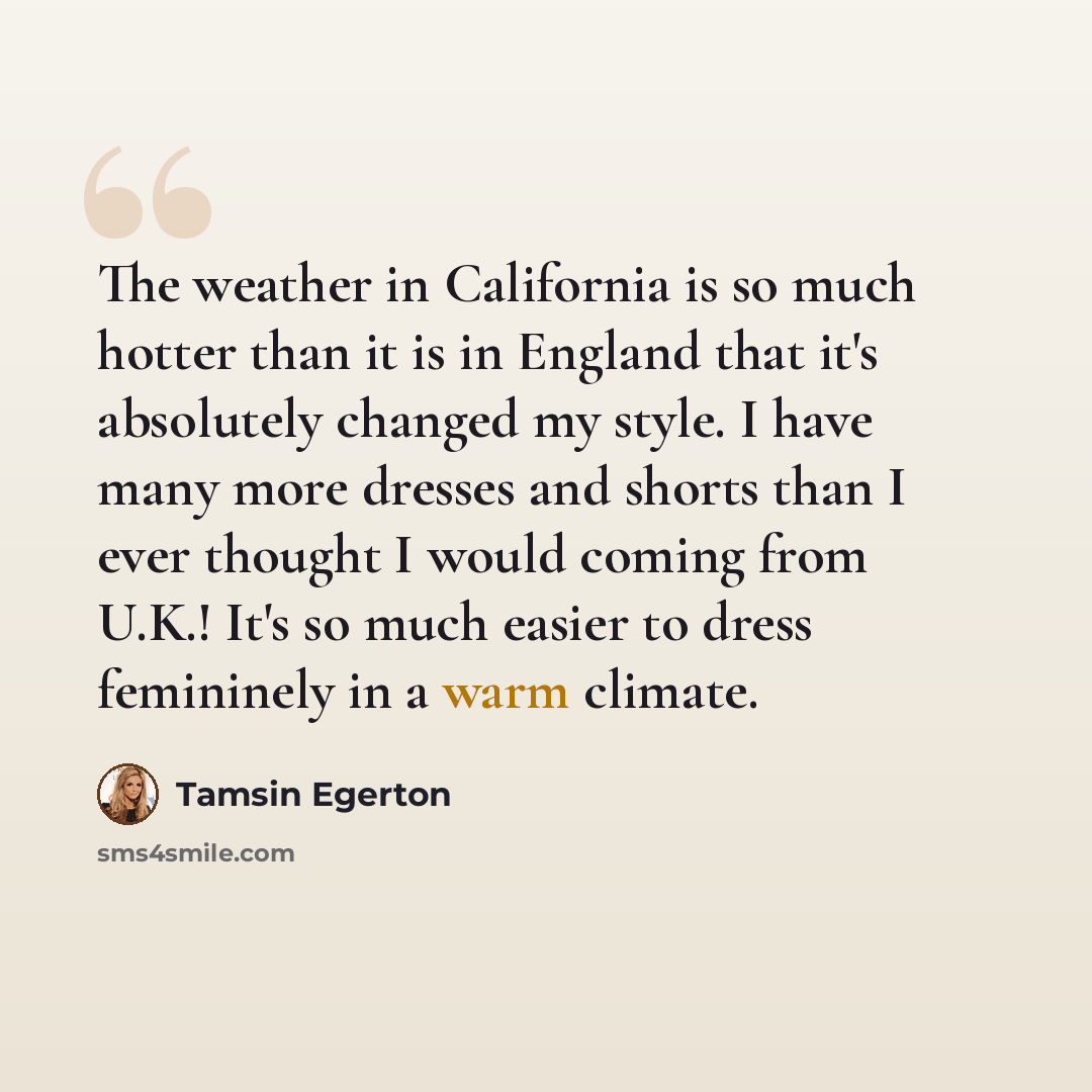 “The weather in California is so much hotter than it is in England that it's absolutely changed my style. I have many more dresses and shorts than I ever thought I would coming from U.K.! It's so much easier to dress femininely in a warm climate.” quote by Tamsin Egerton