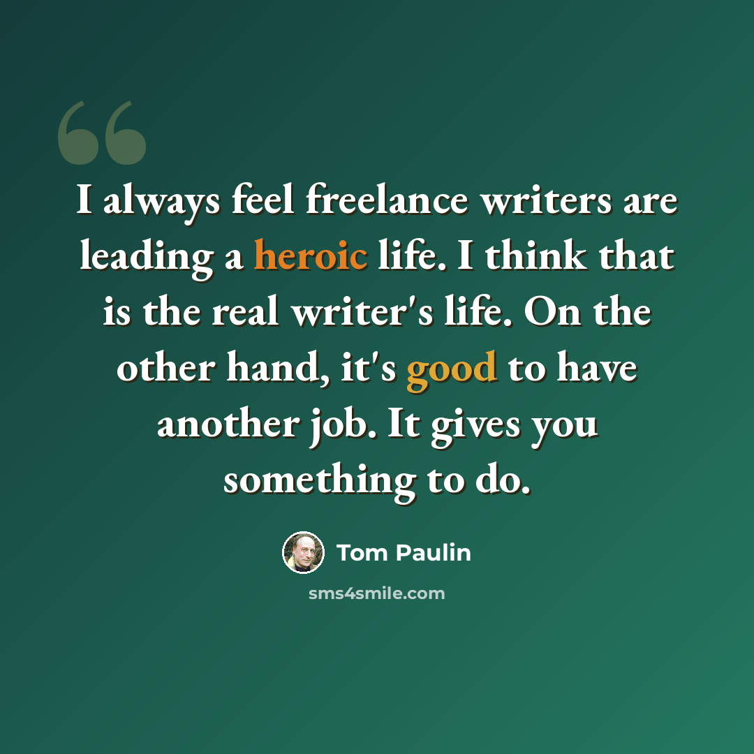 “I always feel freelance writers are leading a heroic life. I think that is the real writer's life. On the other hand, it's good to have another job. It gives you something to do.” quote by Tom Paulin