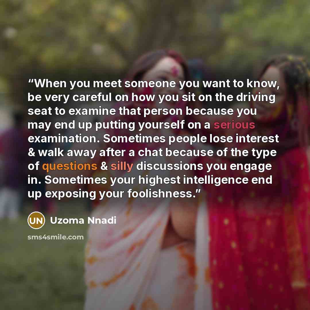 “When you meet someone you want to know, be very careful on how you sit on the driving seat to examine that person because you may end up putting yourself on a serious examination. Sometimes people lose interest & walk away after a chat because of the type of questions & silly discussions you…” quote by Uzoma Nnadi