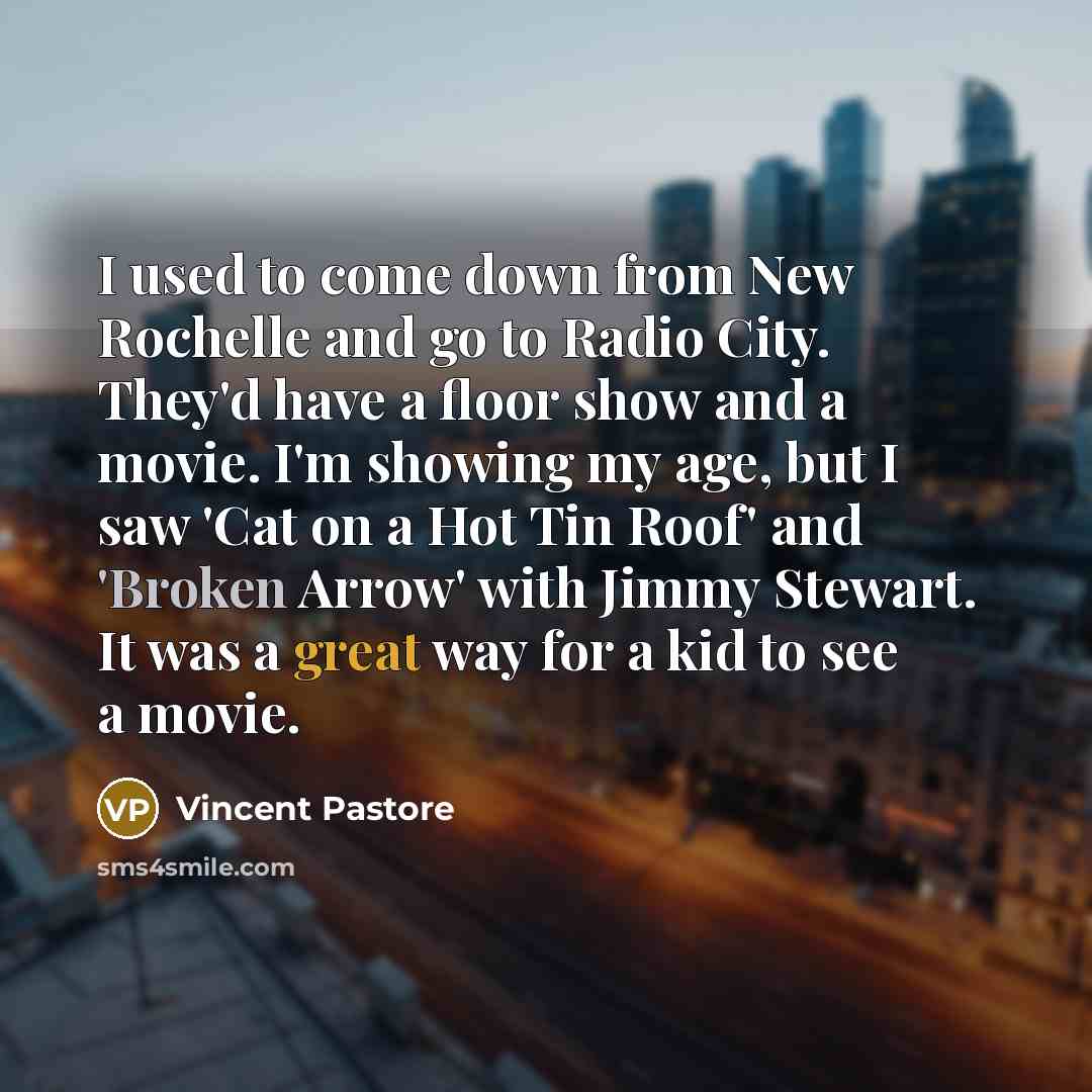“I used to come down from New Rochelle and go to Radio City. They'd have a floor show and a movie. I'm showing my age, but I saw 'Cat on a Hot Tin Roof' and 'Broken Arrow' with Jimmy Stewart. It was a great way for a kid to see a movie.” quote by Vincent Pastore
