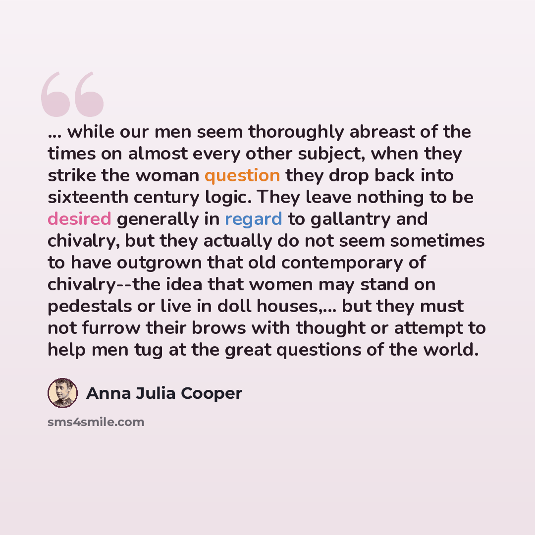 “... while our men seem thoroughly abreast of the times on almost every other subject, when they strike the woman question they drop back into sixteenth century logic. They leave nothing to be desired generally in regard to gallantry and chivalry, but they actually do not seem sometimes to have…” quote by Anna Julia Cooper