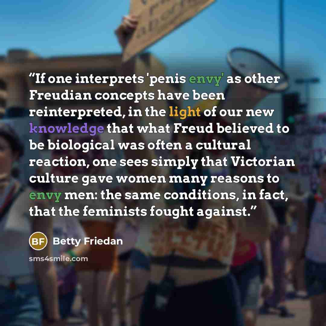 “If one interprets 'penis envy' as other Freudian concepts have been reinterpreted, in the light of our new knowledge that what Freud believed to be biological was often a cultural reaction, one sees simply that Victorian culture gave women many reasons to envy men: the same conditions, in fact…” quote by Betty Friedan