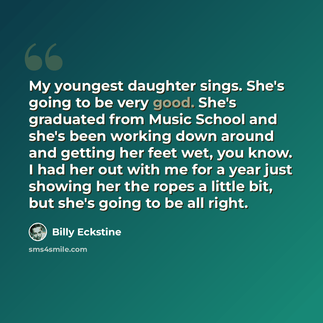“My youngest daughter sings. She's going to be very good. She's graduated from Music School and she's been working down around and getting her feet wet, you know. I had her out with me for a year just showing her the ropes a little bit, but she's going to be all right.” quote by Billy Eckstine