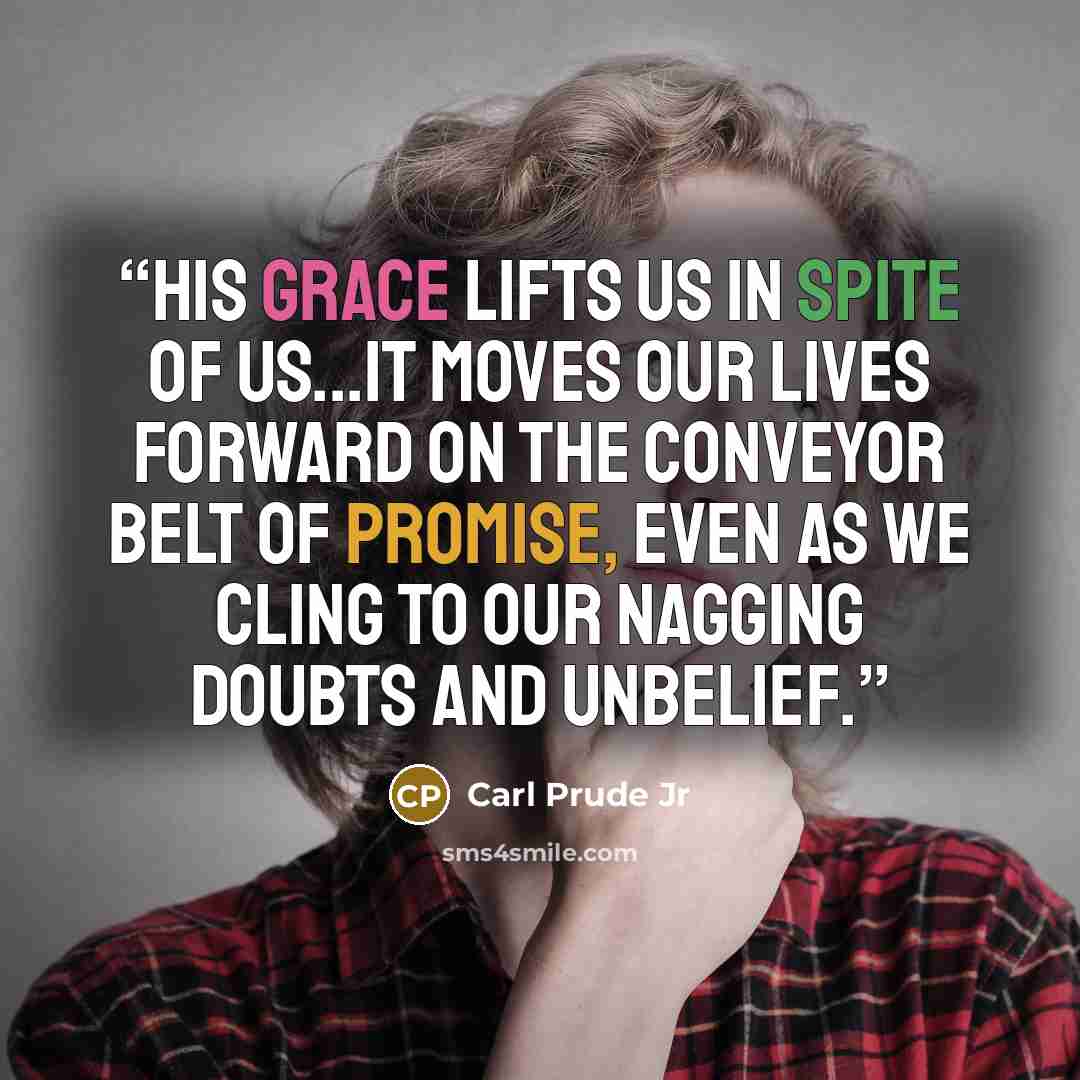 “His grace lifts us in spite of us...it moves our lives forward on the conveyor belt of promise, even as we cling to our nagging doubts and unbelief.” quote by Carl Prude Jr