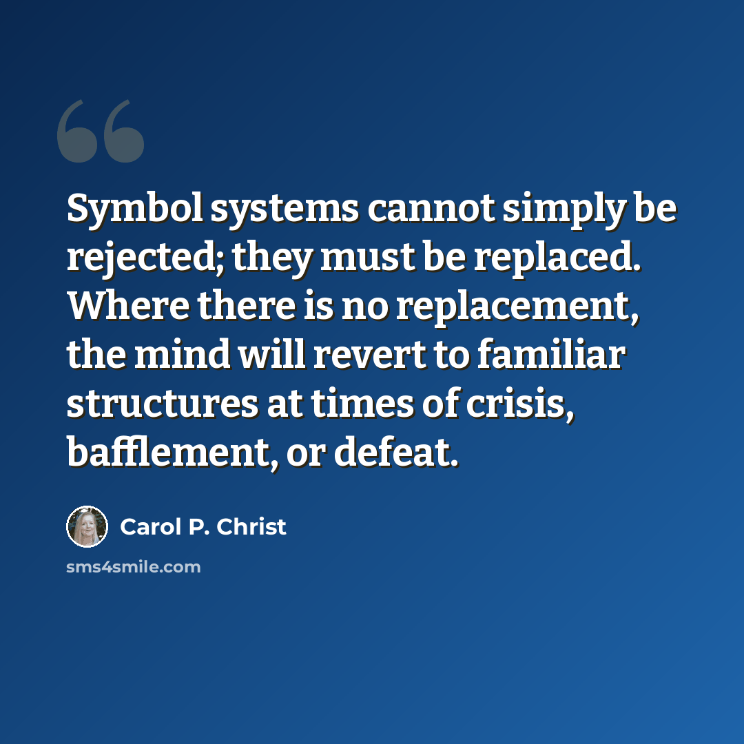 “Symbol systems cannot simply be rejected; they must be replaced. Where there is no replacement, the mind will revert to familiar structures at times of crisis, bafflement, or defeat.” quote by Carol P. Christ