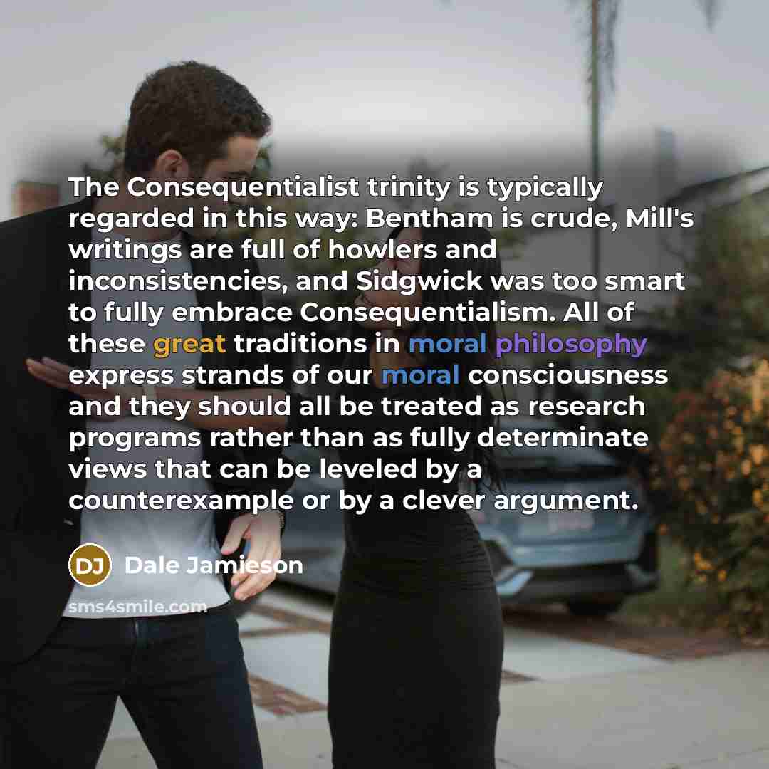 “The Consequentialist trinity is typically regarded in this way: Bentham is crude, Mill's writings are full of howlers and inconsistencies, and Sidgwick was too smart to fully embrace Consequentialism. All of these great traditions in moral philosophy express strands of our moral consciousness and…” quote by Dale Jamieson