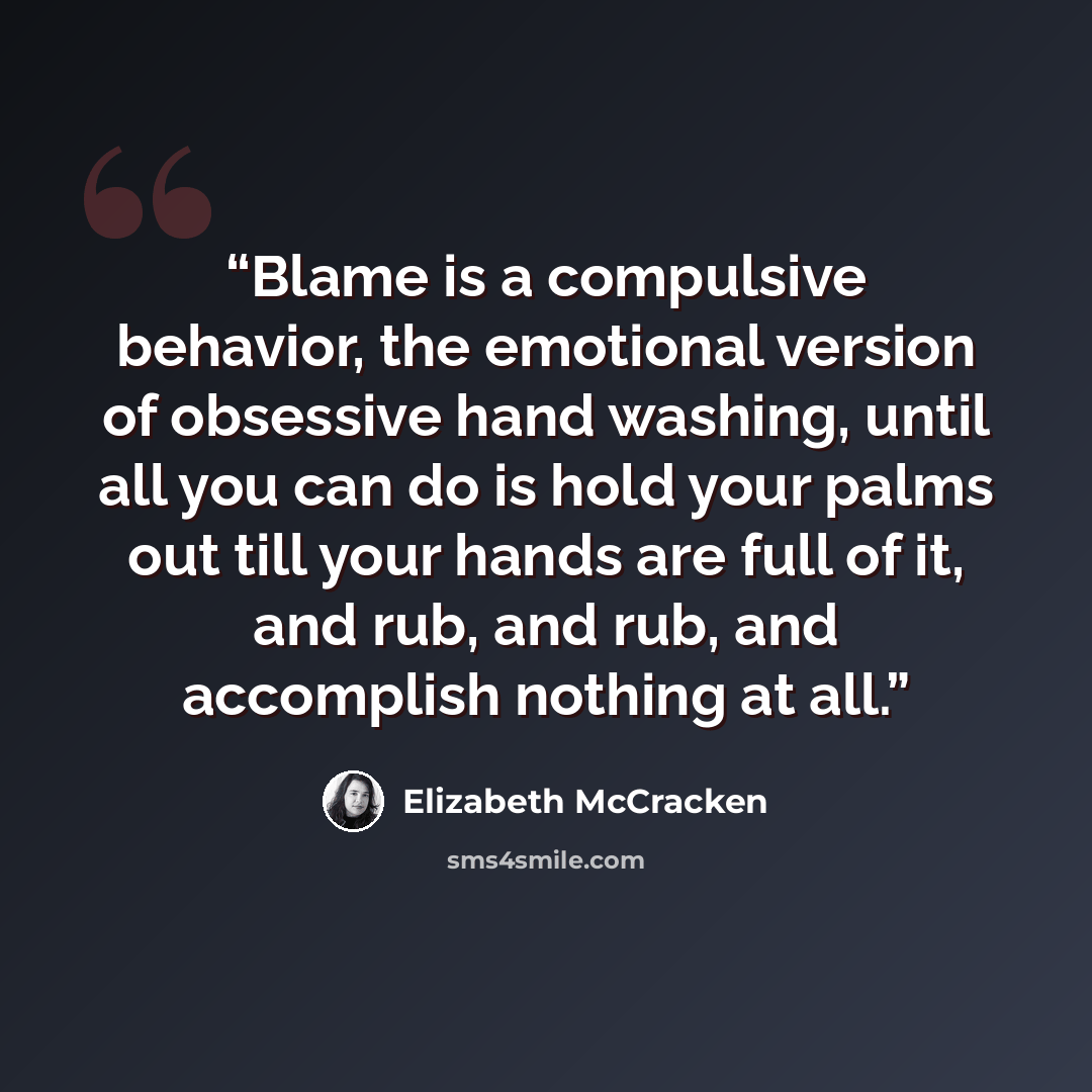 “Blame is a compulsive behavior, the emotional version of obsessive hand washing, until all you can do is hold your palms out till your hands are full of it, and rub, and rub, and accomplish nothing at all.” quote by Elizabeth McCracken