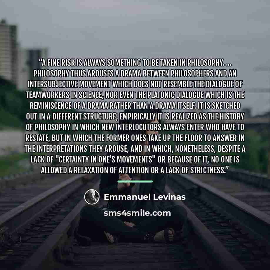 “A fine risk is always something to be taken in philosophy. ... Philosophy thus arouses a drama between philosophers and an intersubjective movement which does not resemble the dialogue of teamworkers in science, nor even the Platonic dialogue which is the reminiscence of a drama rather than a…” quote by Emmanuel Levinas