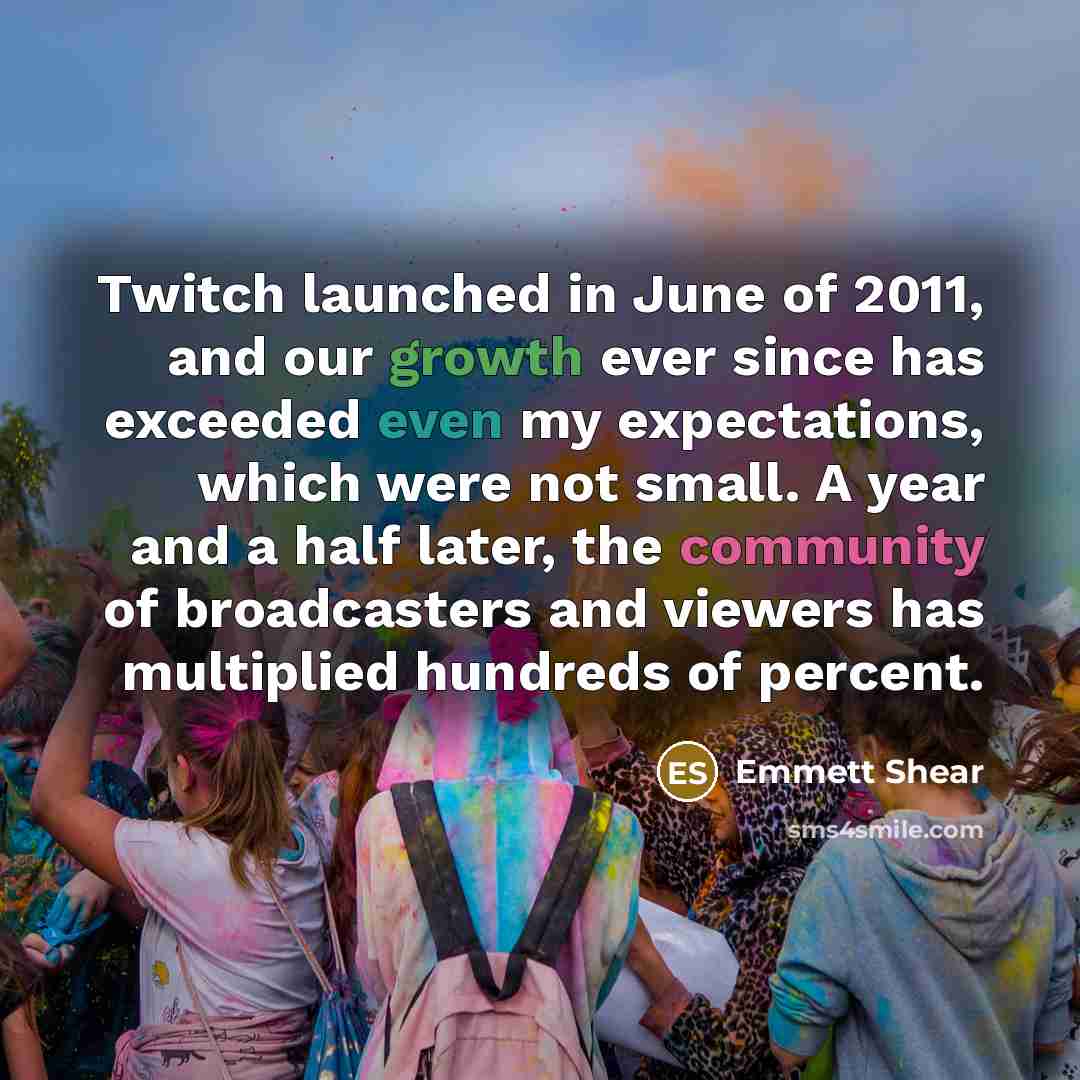 “Twitch launched in June of 2011, and our growth ever since has exceeded even my expectations, which were not small. A year and a half later, the community of broadcasters and viewers has multiplied hundreds of percent.” quote by Emmett Shear