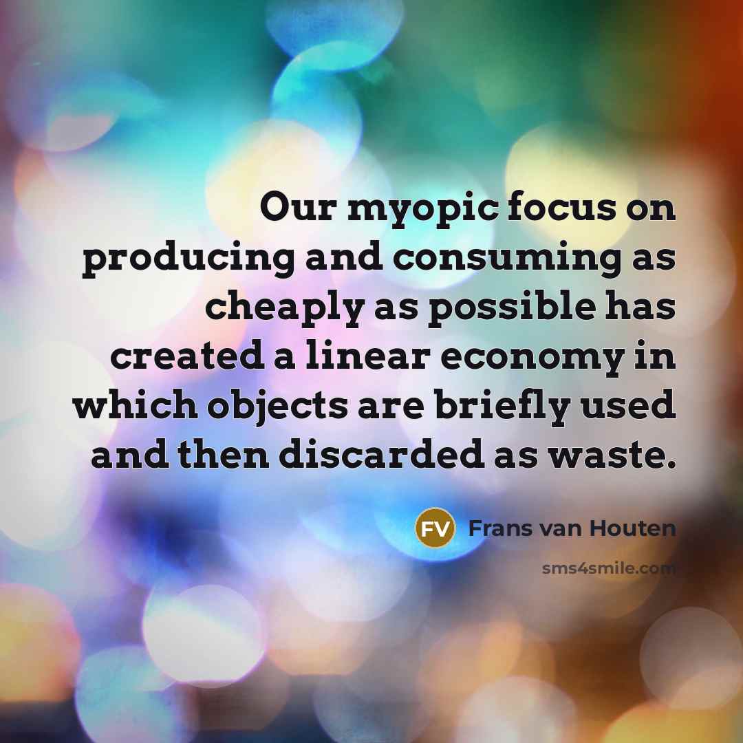 “Our myopic focus on producing and consuming as cheaply as possible has created a linear economy in which objects are briefly used and then discarded as waste.” quote by Frans van Houten