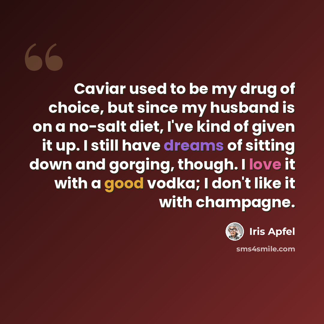 “Caviar used to be my drug of choice, but since my husband is on a no-salt diet, I've kind of given it up. I still have dreams of sitting down and gorging, though. I love it with a good vodka; I don't like it with champagne.” quote by Iris Apfel