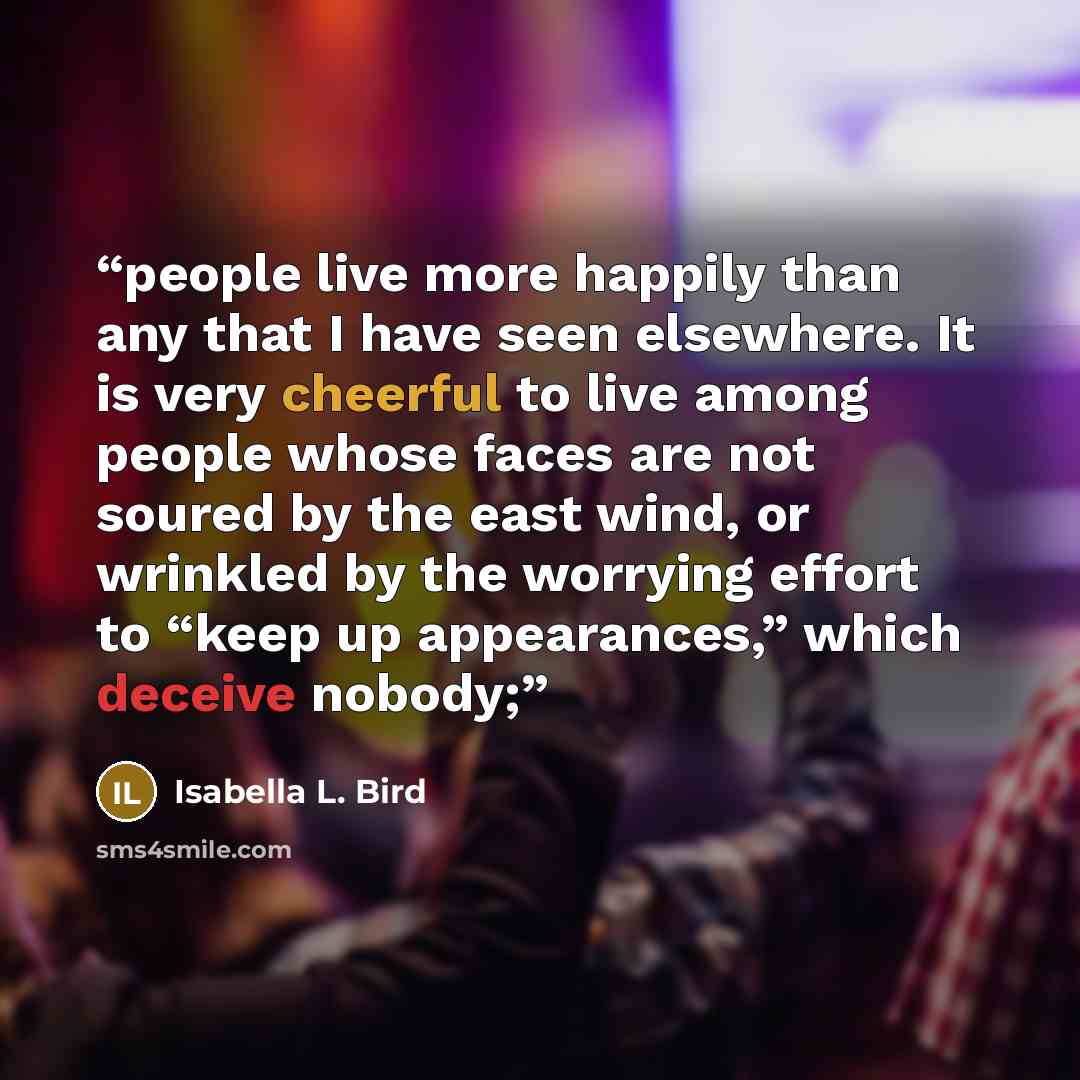 “people live more happily than any that I have seen elsewhere. It is very cheerful to live among people whose faces are not soured by the east wind, or wrinkled by the worrying effort to “keep up appearances,” which deceive nobody;” quote by Isabella L. Bird