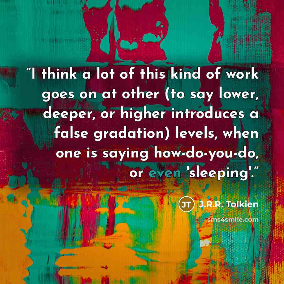 “I think a lot of this kind of work goes on at other (to say lower, deeper, or higher introduces a false gradation) levels, when one is saying how-do-you-do, or even 'sleeping'.” quote by J.R.R. Tolkien