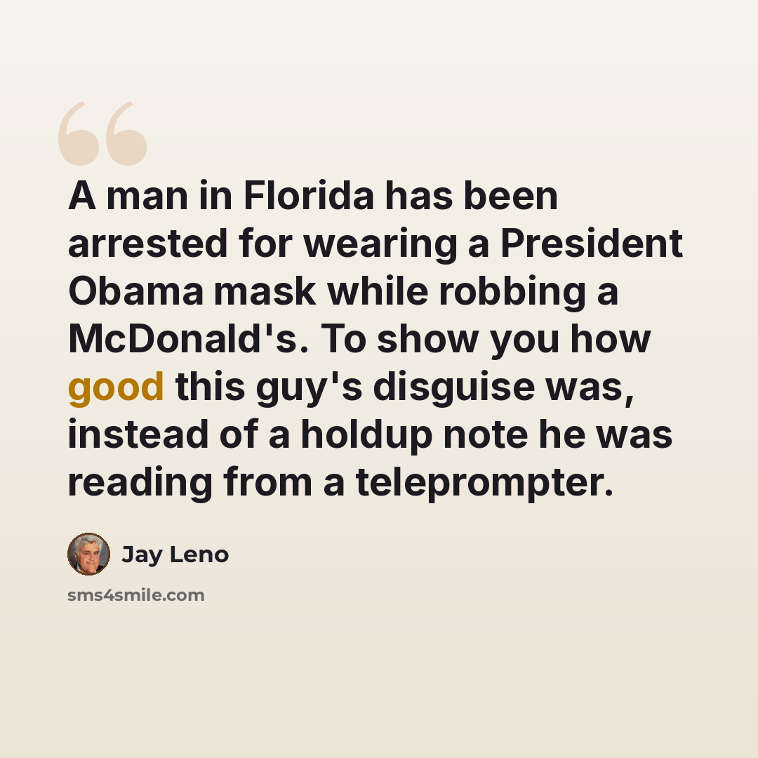 “A man in Florida has been arrested for wearing a President Obama mask while robbing a McDonald's. To show you how good this guy's disguise was, instead of a holdup note he was reading from a teleprompter.” quote by Jay Leno