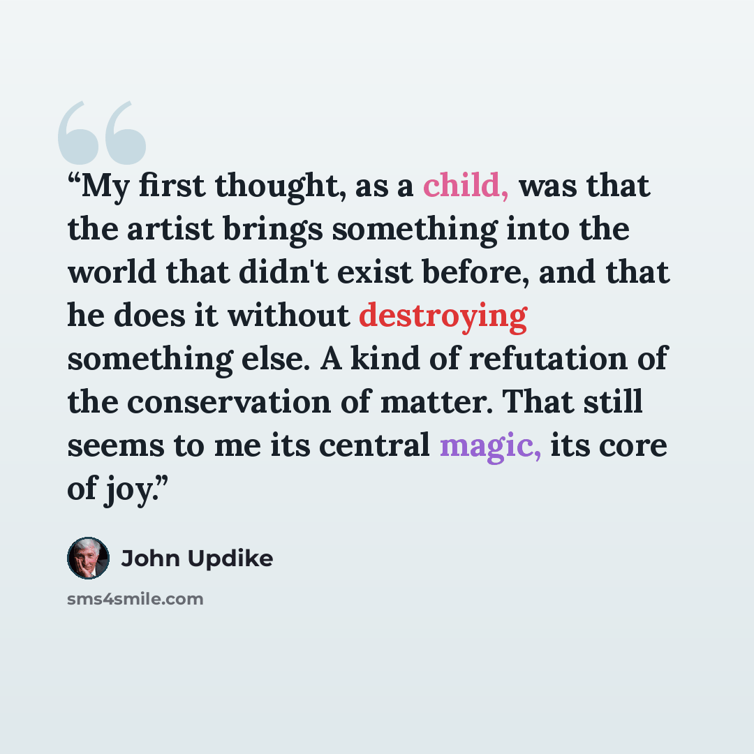 “My first thought, as a child, was that the artist brings something into the world that didn't exist before, and that he does it without destroying something else. A kind of refutation of the conservation of matter. That still seems to me its central magic, its core of joy.” quote by John Updike