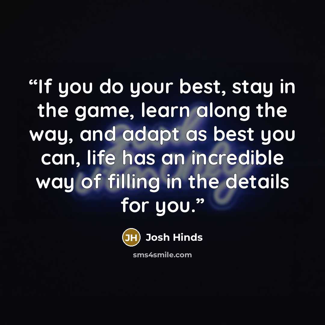 “If you do your best, stay in the game, learn along the way, and adapt as best you can, life has an incredible way of filling in the details for you.” quote by Josh Hinds