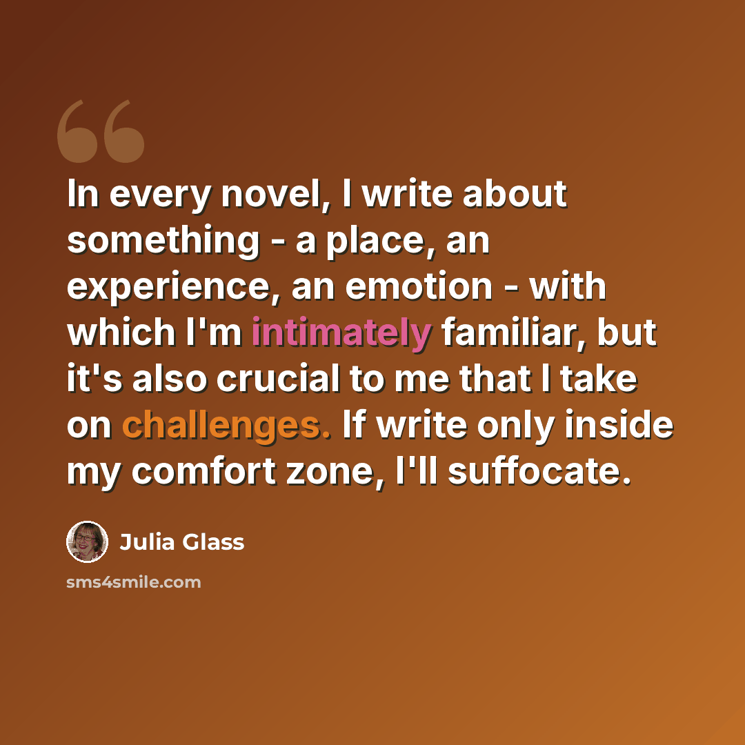“In every novel, I write about something - a place, an experience, an emotion - with which I'm intimately familiar, but it's also crucial to me that I take on challenges. If write only inside my comfort zone, I'll suffocate.” quote by Julia Glass